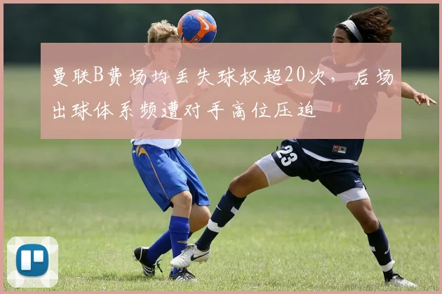 曼联B费场均丢失球权超20次，后场出球体系频遭对手高位压迫
