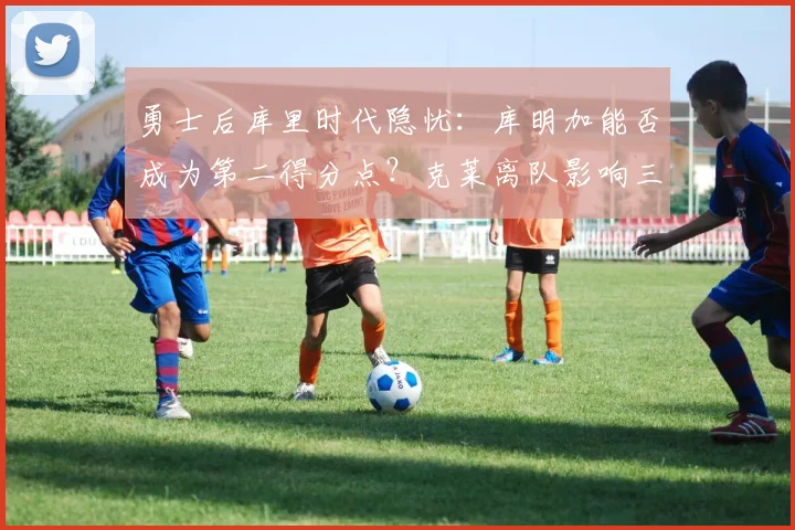 勇士后库里时代隐忧：库明加能否成为第二得分点？克莱离队影响三分火力