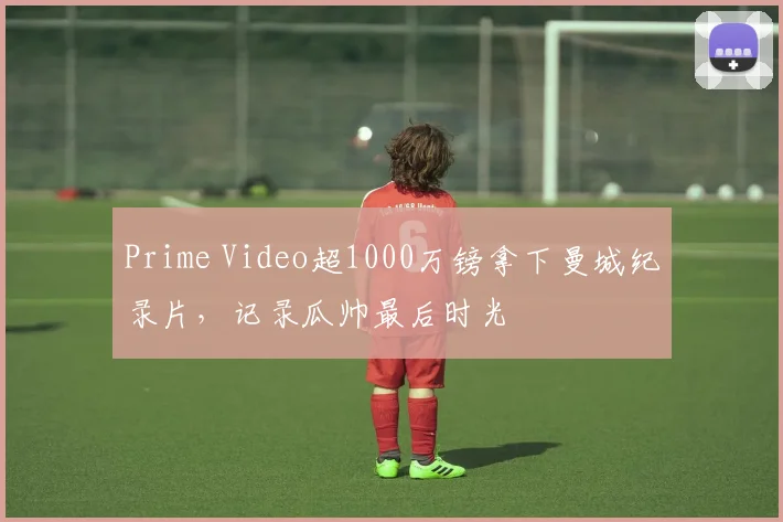 Prime Video超1000万镑拿下曼城纪录片，记录瓜帅最后时光