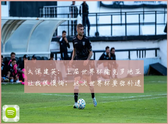 久保建英：上届世界杯输克罗地亚让我很懊悔；这次世界杯要弥补遗憾